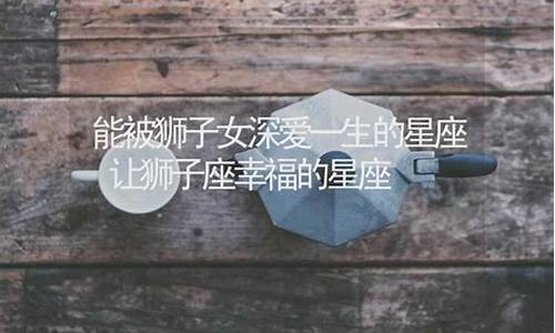 让狮子座深爱一生的星座-让狮子座深爱一生的星座有哪些