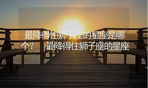 最能降得住狮子座的星座-最降得住狮子座的星座女